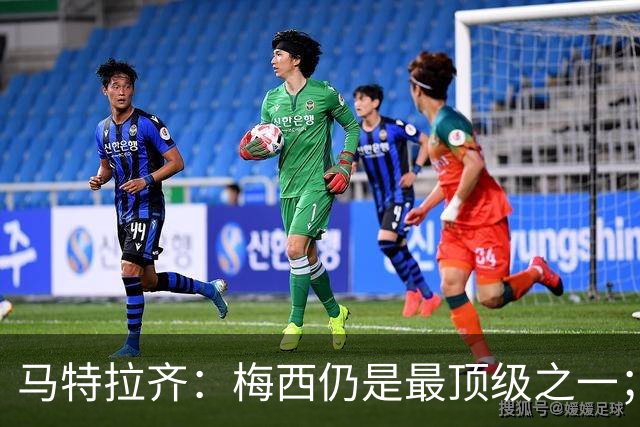 马特拉齐：梅西仍是最顶级之一；乌兹基地有12块球场 意大利才3块